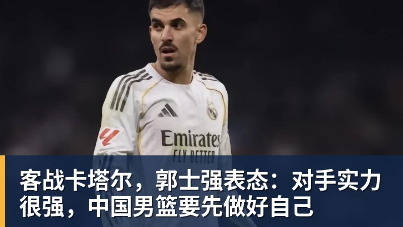 九游体育客战卡塔尔，郭士强表态：对手实力很强，中国男篮要先做好自己