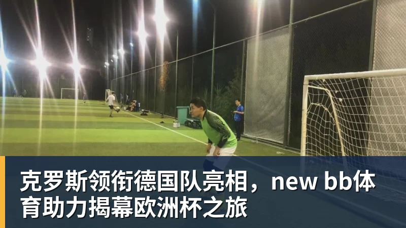 九游体育克罗斯领衔德国队亮相，new bb体育助力揭幕欧洲杯之旅
