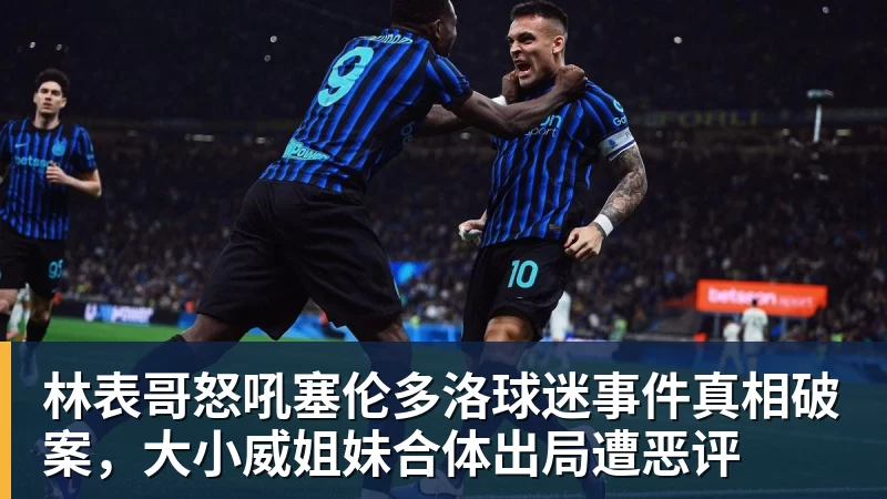 九游体育林表哥怒吼塞伦多洛球迷事件真相破案，大小威姐妹合体出局遭恶评