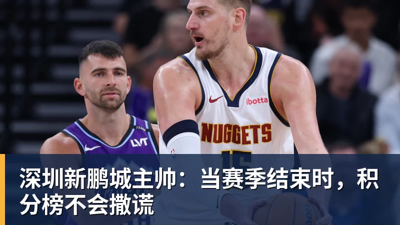 九游体育深圳新鹏城主帅:当赛季结束时,积分榜不会撒谎