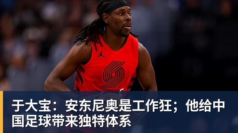 九游体育于大宝:安东尼奥是工作狂;他给中国足球带来独特体系